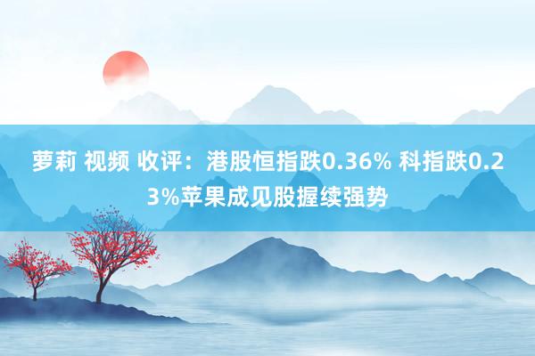 萝莉 视频 收评：港股恒指跌0.36% 科指跌0.23%苹果成见股握续强势