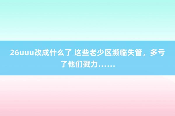 26uuu改成什么了 这些老少区濒临失管，多亏了他们戮力……