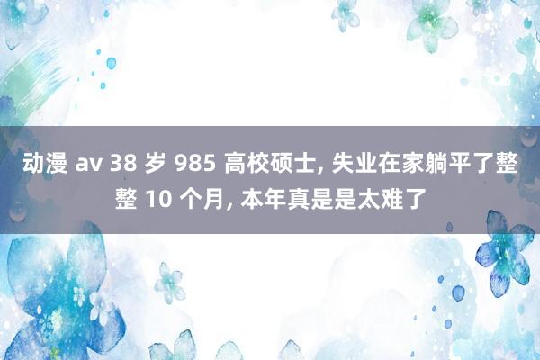 动漫 av 38 岁 985 高校硕士， 失业在家躺平了整整 10 个月， 本年真是是太难了