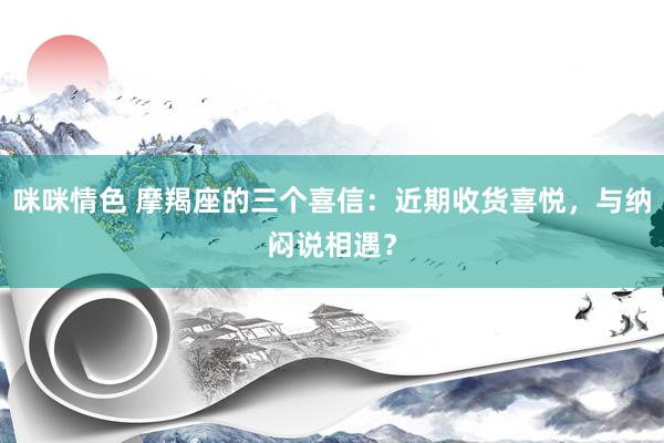 咪咪情色 摩羯座的三个喜信：近期收货喜悦，与纳闷说相遇？