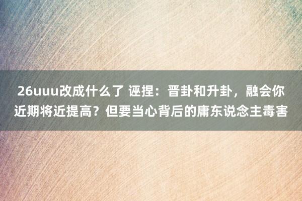 26uuu改成什么了 诬捏：晋卦和升卦，融会你近期将近提高？但要当心背后的庸东说念主毒害