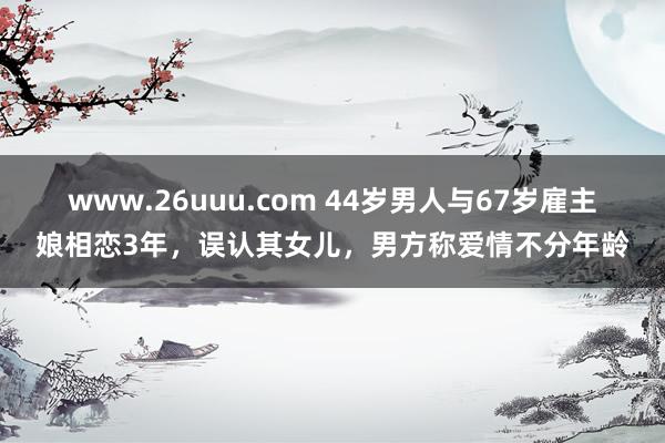 www.26uuu.com 44岁男人与67岁雇主娘相恋3年，误认其女儿，男方称爱情不分年龄