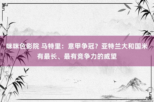 咪咪色影院 马特里：意甲争冠？亚特兰大和国米有最长、最有竞争力的威望