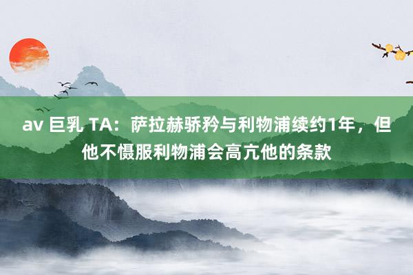 av 巨乳 TA：萨拉赫骄矜与利物浦续约1年，但他不慑服利物浦会高亢他的条款