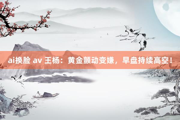 ai换脸 av 王杨：黄金颤动变嫌，早盘持续高空！