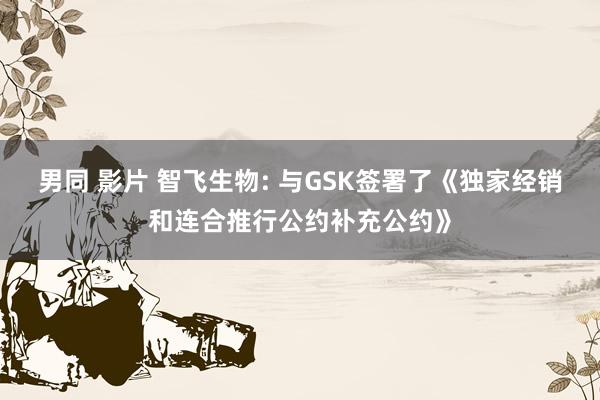 男同 影片 智飞生物: 与GSK签署了《独家经销和连合推行公约补充公约》