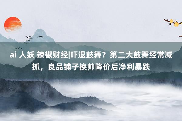 ai 人妖 辣椒财经|吓退鼓舞？第二大鼓舞经常减抓，良品铺子换帅降价后净利暴跌