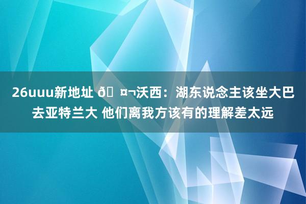 26uuu新地址 🤬沃西：湖东说念主该坐大巴去亚特兰大 他们离我方该有的理解差太远