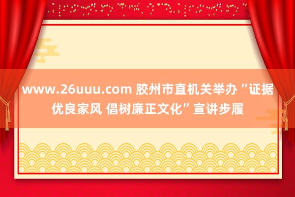 www.26uuu.com 胶州市直机关举办“证据优良家风 倡树廉正文化”宣讲步履