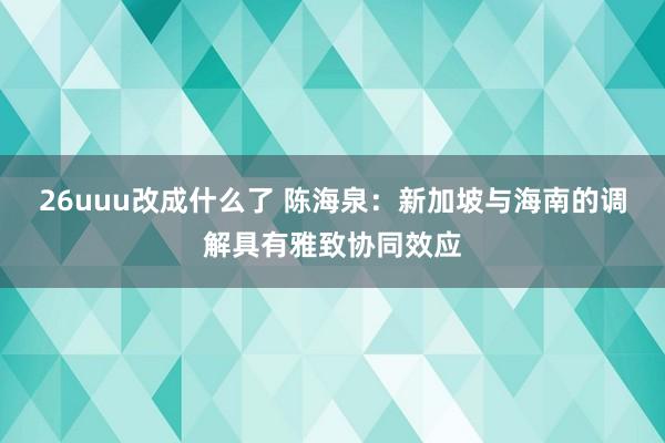 26uuu改成什么了 陈海泉：新加坡与海南的调解具有雅致协同效应