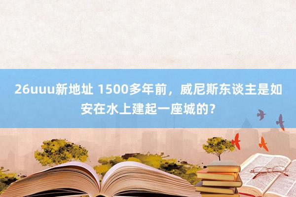 26uuu新地址 1500多年前，威尼斯东谈主是如安在水上建起一座城的？