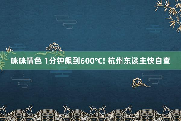 咪咪情色 1分钟飙到600℃! 杭州东谈主快自查