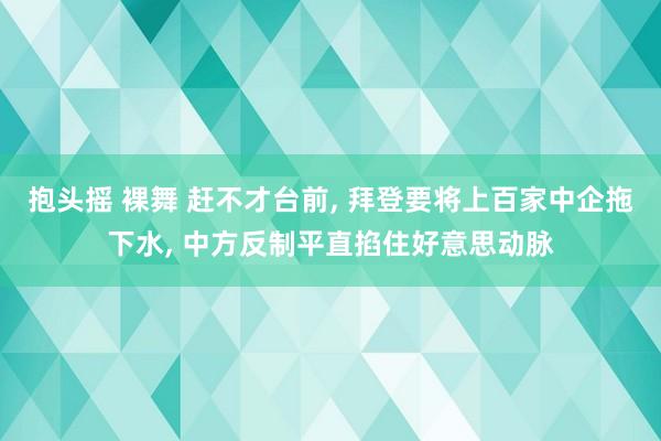 抱头摇 裸舞 赶不才台前， 拜登要将上百家中企拖下水， 中方反制平直掐住好意思动脉