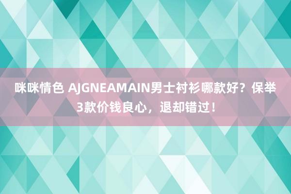 咪咪情色 AJGNEAMAIN男士衬衫哪款好？保举3款价钱良心，退却错过！