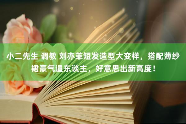 小二先生 调教 刘亦菲短发造型大变样，搭配薄纱裙豪气逼东谈主，好意思出新高度！