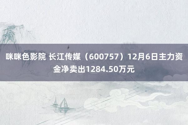 咪咪色影院 长江传媒（600757）12月6日主力资金净卖出1284.50万元