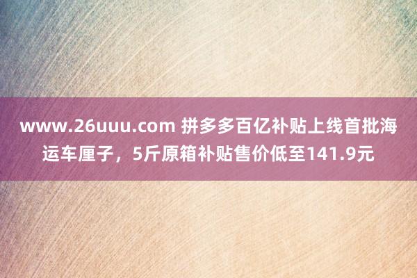 www.26uuu.com 拼多多百亿补贴上线首批海运车厘子，5斤原箱补贴售价低至141.9元