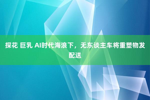 探花 巨乳 AI时代海浪下，无东谈主车将重塑物发配送