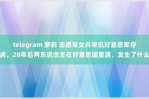 telegram 萝莉 志愿军女兵审讯好意思军俘虏，28年后两东说念主在好意思国重遇，发生了什么