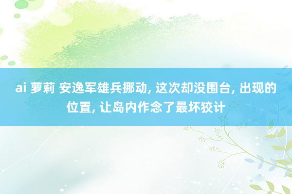 ai 萝莉 安逸军雄兵挪动， 这次却没围台， 出现的位置， 让岛内作念了最坏狡计