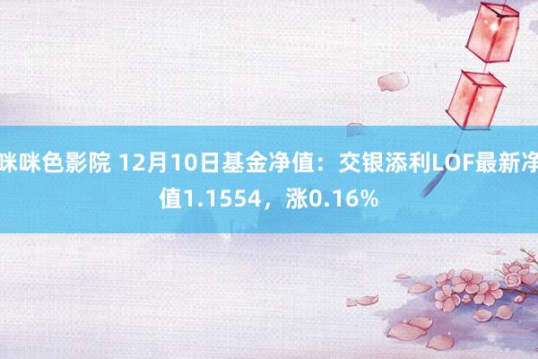 咪咪色影院 12月10日基金净值：交银添利LOF最新净值1.1554，涨0.16%