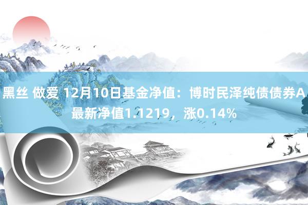 黑丝 做爱 12月10日基金净值：博时民泽纯债债券A最新净值1.1219，涨0.14%