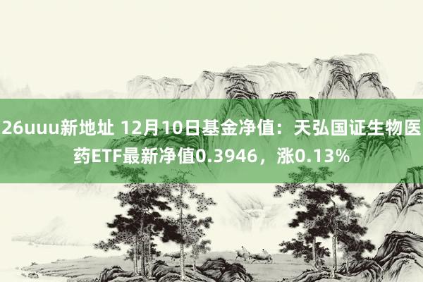 26uuu新地址 12月10日基金净值：天弘国证生物医药ETF最新净值0.3946，涨0.13%