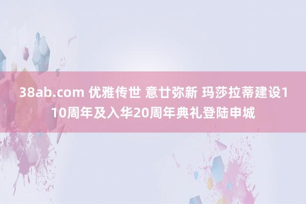 38ab.com 优雅传世 意廿弥新 玛莎拉蒂建设110周年及入华20周年典礼登陆申城