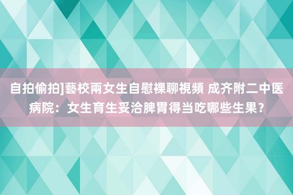 自拍偷拍]藝校兩女生自慰裸聊視頻 成齐附二中医病院：女生育生妥洽脾胃得当吃哪些生果？