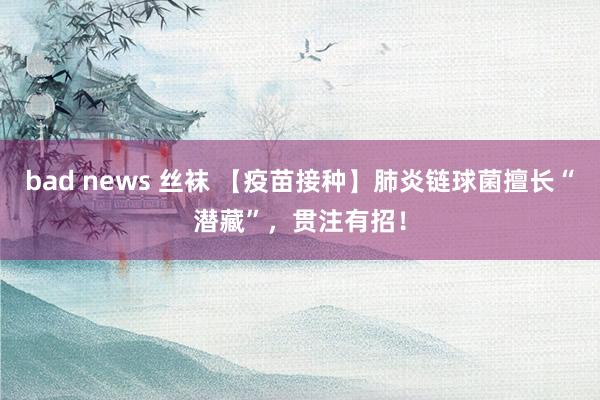 bad news 丝袜 【疫苗接种】肺炎链球菌擅长“潜藏”，贯注有招！