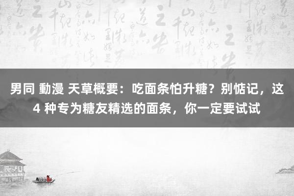 男同 動漫 天草概要：吃面条怕升糖？别惦记，这4 种专为糖友精选的面条，你一定要试试