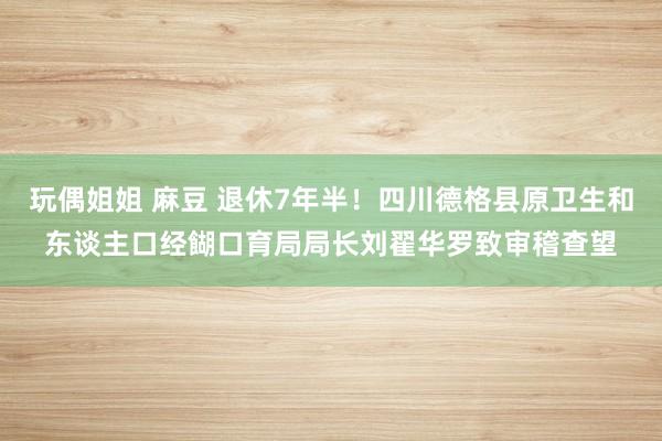 玩偶姐姐 麻豆 退休7年半！四川德格县原卫生和东谈主口经餬口育局局长刘翟华罗致审稽查望