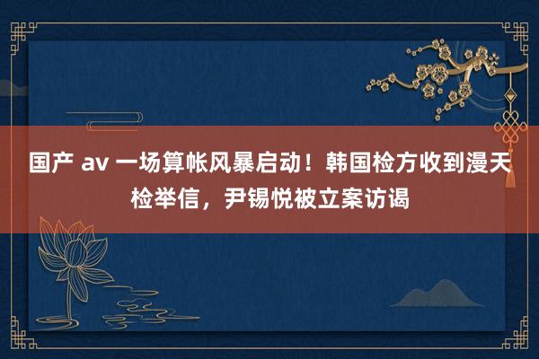 国产 av 一场算帐风暴启动！韩国检方收到漫天检举信，尹锡悦被立案访谒