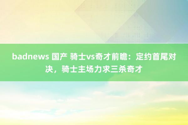 badnews 国产 骑士vs奇才前瞻：定约首尾对决，骑士主场力求三杀奇才