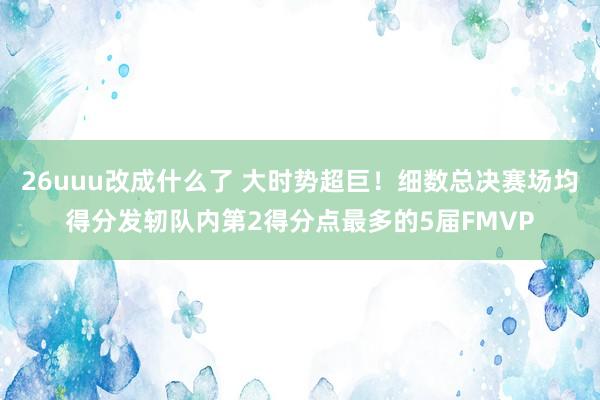 26uuu改成什么了 大时势超巨！细数总决赛场均得分发轫队内第2得分点最多的5届FMVP