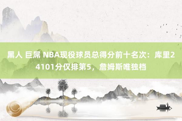 黑人 巨屌 NBA现役球员总得分前十名次：库里24101分仅排第5，詹姆斯唯独档