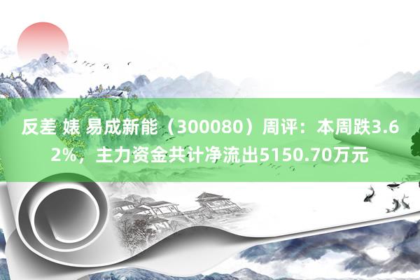 反差 婊 易成新能（300080）周评：本周跌3.62%，主力资金共计净流出5150.70万元