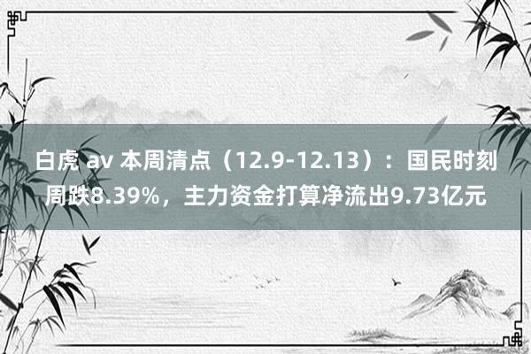 白虎 av 本周清点（12.9-12.13）：国民时刻周跌8.39%，主力资金打算净流出9.73亿元