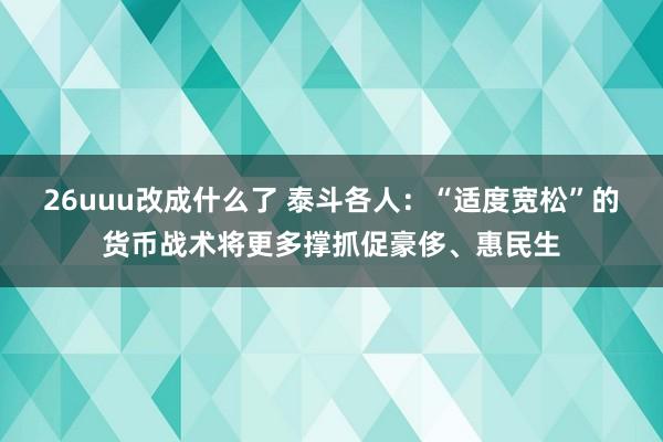 26uuu改成什么了 泰斗各人：“适度宽松”的货币战术将更多撑抓促豪侈、惠民生