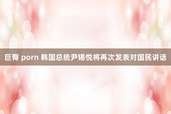 巨臀 porn 韩国总统尹锡悦将再次发表对国民讲话