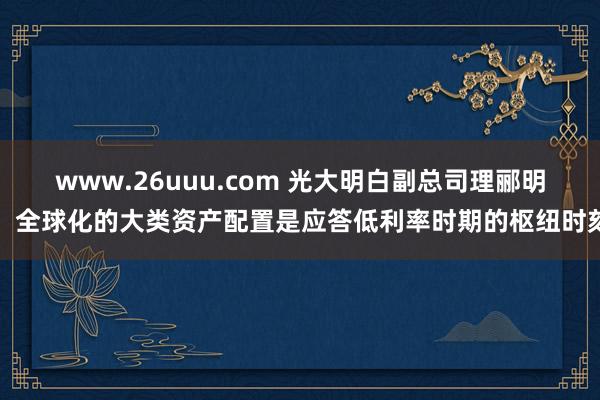 www.26uuu.com 光大明白副总司理郦明：全球化的大类资产配置是应答低利率时期的枢纽时刻