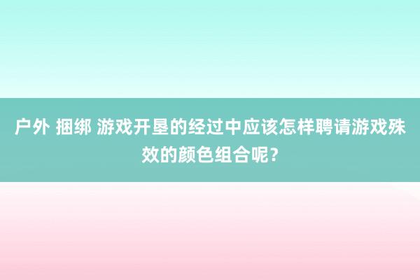 户外 捆绑 游戏开垦的经过中应该怎样聘请游戏殊效的颜色组合呢？