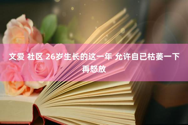 文爱 社区 26岁生长的这一年 允许自已枯萎一下再怒放