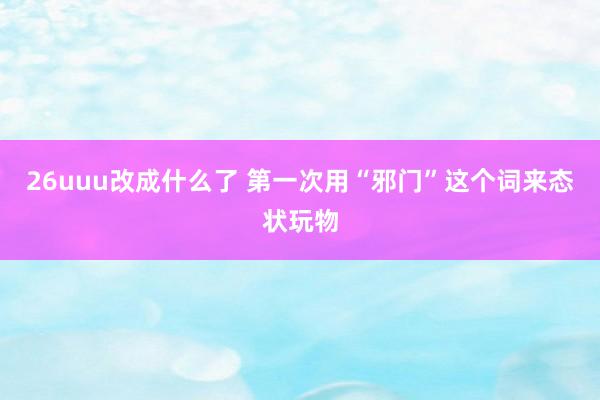 26uuu改成什么了 第一次用“邪门”这个词来态状玩物