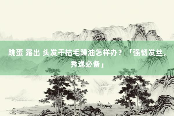 跳蛋 露出 头发干枯毛躁油怎样办？「强韧发丝，秀逸必备」