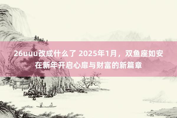 26uuu改成什么了 2025年1月，双鱼座如安在新年开启心扉与财富的新篇章