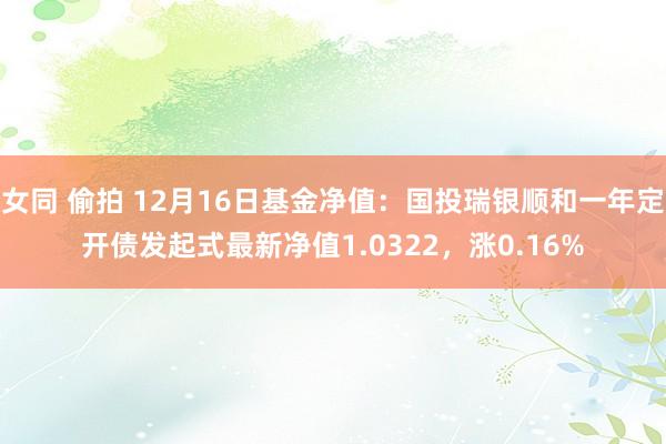 女同 偷拍 12月16日基金净值：国投瑞银顺和一年定开债发起式最新净值1.0322，涨0.16%