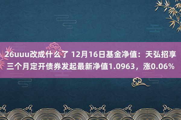 26uuu改成什么了 12月16日基金净值：天弘招享三个月定开债券发起最新净值1.0963，涨0.06%