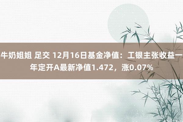 牛奶姐姐 足交 12月16日基金净值：工银主张收益一年定开A最新净值1.472，涨0.07%