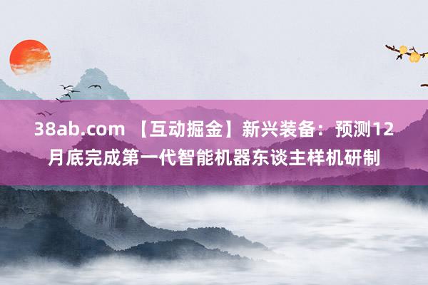 38ab.com 【互动掘金】新兴装备：预测12月底完成第一代智能机器东谈主样机研制